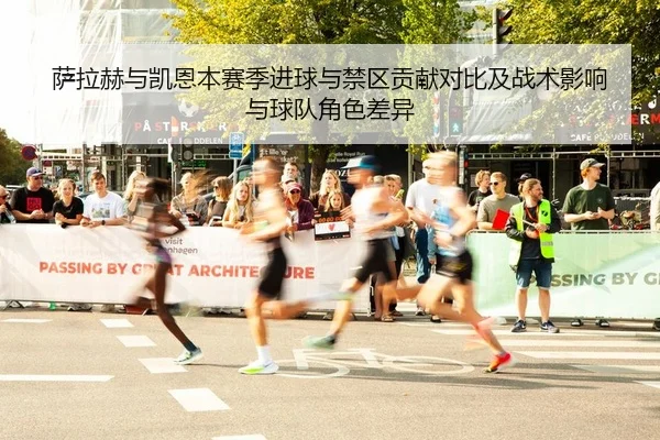 萨拉赫与凯恩本赛季进球与禁区贡献对比及战术影响与球队角色差异
